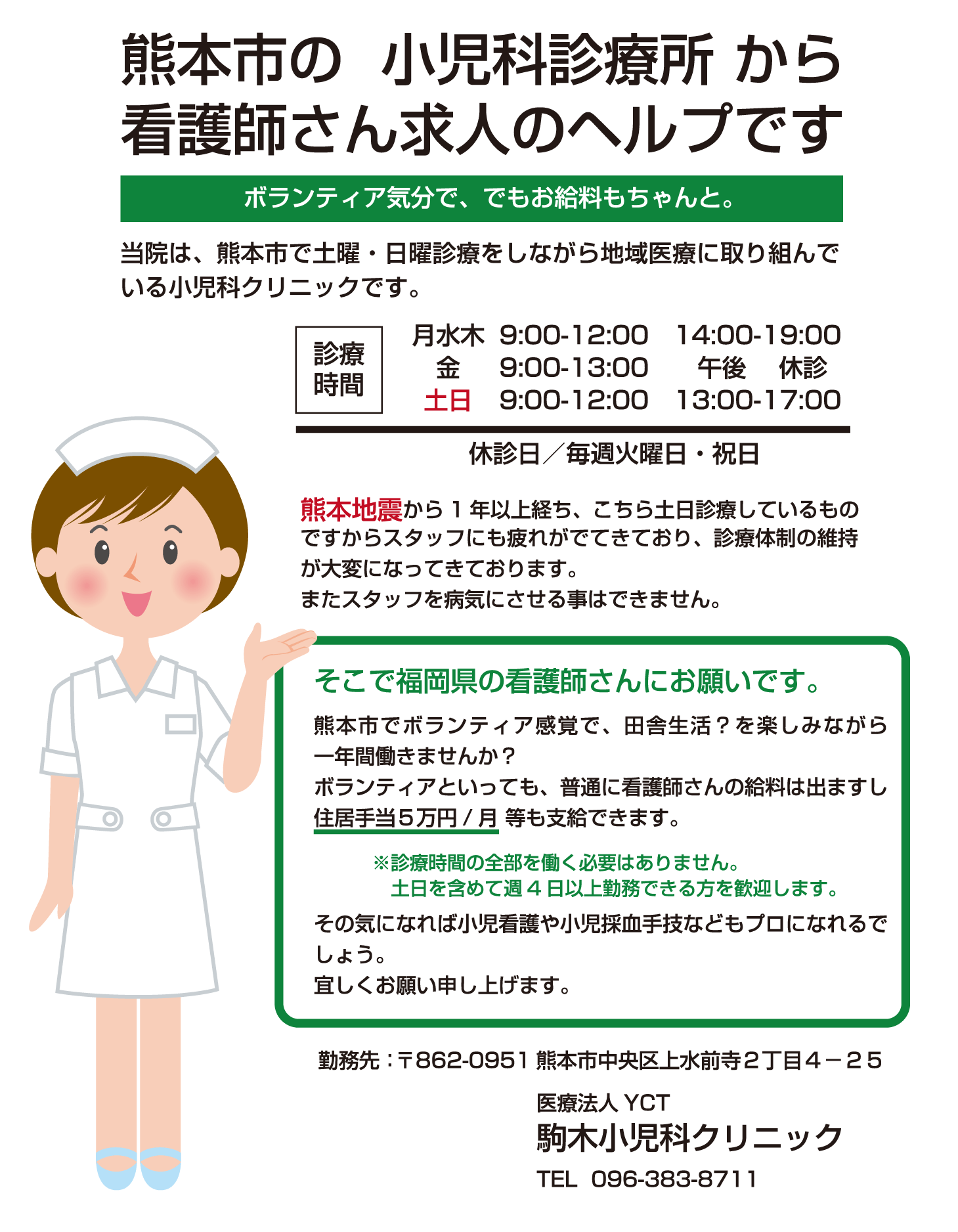 ボランティア気分で、でもお給料もちゃんと。当院は、熊本市で土曜・日曜診療をしながら地域医療に取り組んでいる小児科クリニックです。熊本地震から1 年以上経ち、こちら土日診療しているものですからスタッフにも疲れがでてきており、診療体制の維持が大変になってきております。またスタッフを病気にさせる事はできません。そこで福岡県の看護師さんにお願いです。熊本市でボランティア感覚で、田舎生活？を楽しみながら一年間働きませんか？ボランティアといっても、普通に看護師さんの給料は出ますし住居手当５万円/ 月 等も支給できます。※診療時間の全部を働く必要はありません。土日を含めて週4 日以上勤務できる方を歓迎します。その気になれば小児看護や小児採血手技などもプロになれるで
しょう。宜しくお願い申し上げます。勤務先：〒862-0951 熊本市中央区上水前寺２丁目４－２５ 医療法人YCT 駒木小児科クリニック TEL 096-383-8711